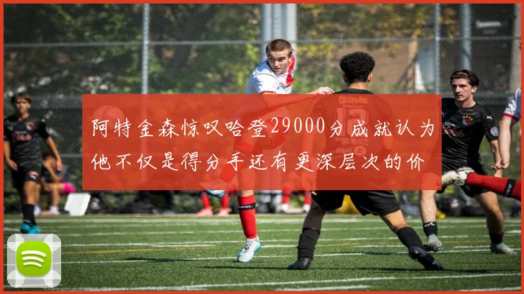 阿特金森惊叹哈登29000分成就认为他不仅是得分手还有更深层次的价值