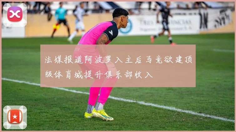 法媒报道阿波罗入主后马竞欲建顶级体育城提升俱乐部收入