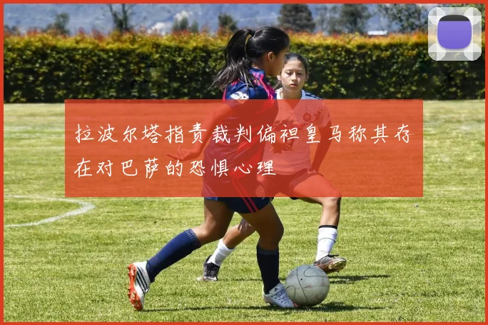 拉波尔塔指责裁判偏袒皇马称其存在对巴萨的恐惧心理