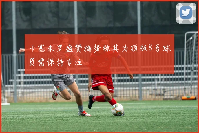 卡塞米罗盛赞梅努称其为顶级8号球员需保持专注