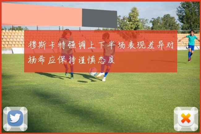 穆斯卡特强调上下半场表现差异对杨希应保持谨慎态度