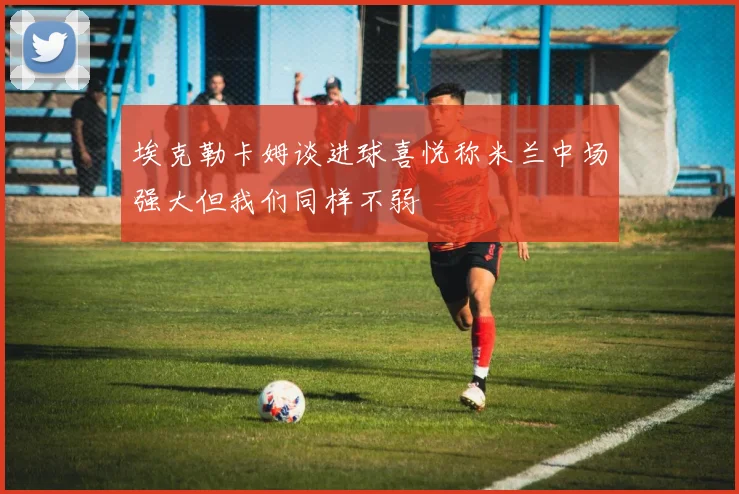 埃克勒卡姆谈进球喜悦称米兰中场强大但我们同样不弱