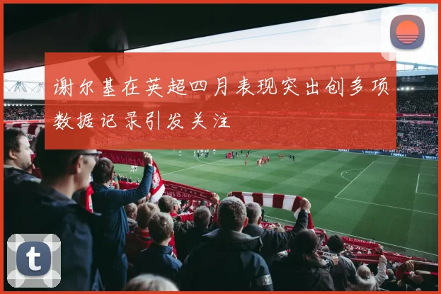 谢尔基在英超四月表现突出创多项数据记录引发关注