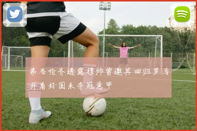 弗洛伦齐透露穆帅曾邀其回归罗马并看好国米夺冠意甲