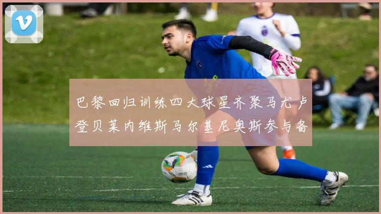 巴黎回归训练四大球星齐聚马尤卢登贝莱内维斯马尔基尼奥斯参与备战