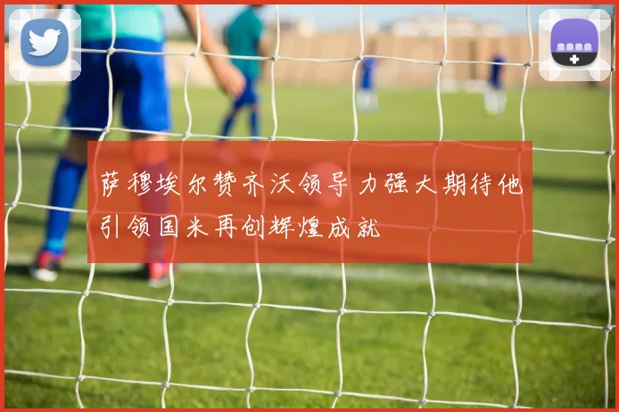 萨穆埃尔赞齐沃领导力强大期待他引领国米再创辉煌成就