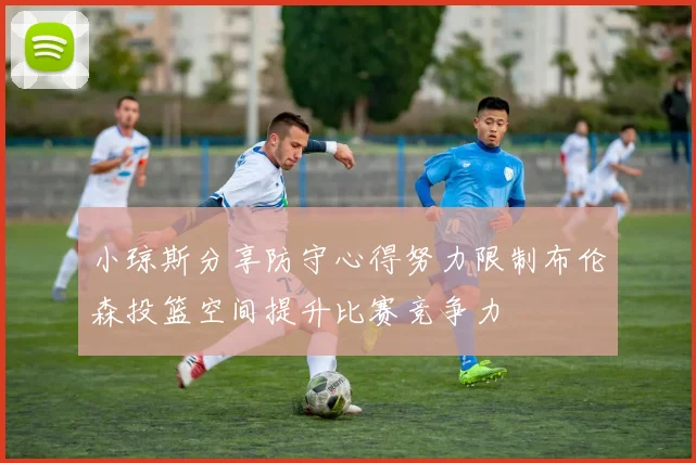 小琼斯分享防守心得努力限制布伦森投篮空间提升比赛竞争力