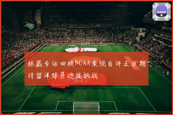 林葳专访回顾NCAA表现自评五分期待留洋球员迎接挑战