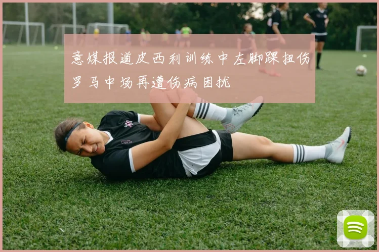 意媒报道皮西利训练中左脚踝扭伤罗马中场再遭伤病困扰