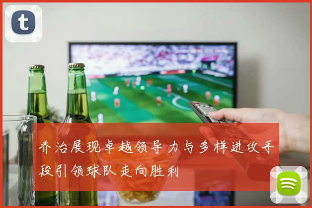乔治展现卓越领导力与多样进攻手段引领球队走向胜利
