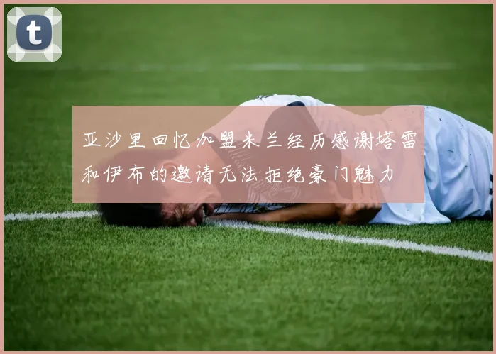 亚沙里回忆加盟米兰经历感谢塔雷和伊布的邀请无法拒绝豪门魅力