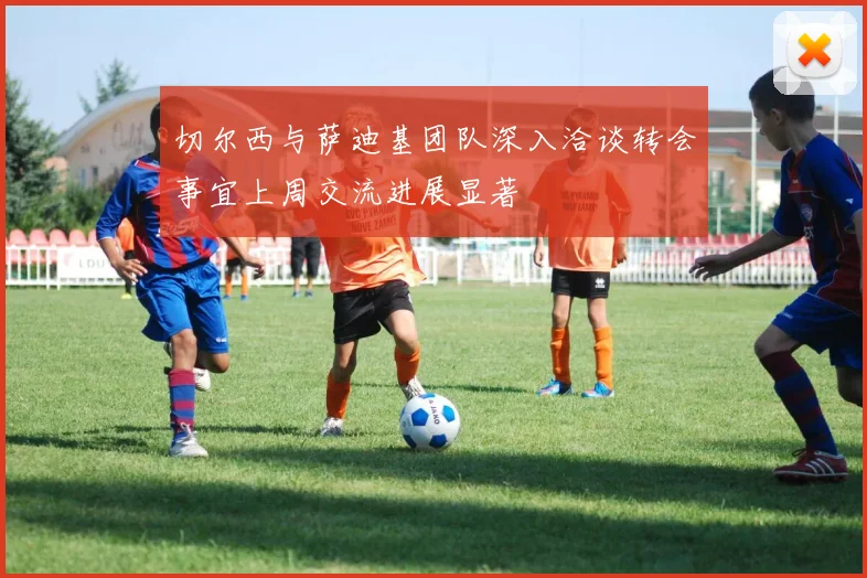 切尔西与萨迪基团队深入洽谈转会事宜上周交流进展显著