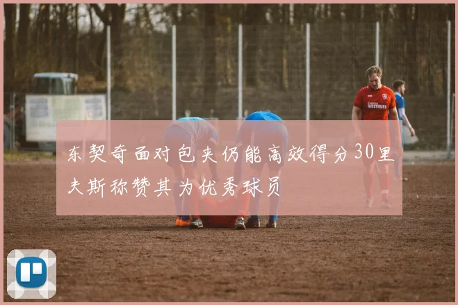 东契奇面对包夹仍能高效得分30里夫斯称赞其为优秀球员