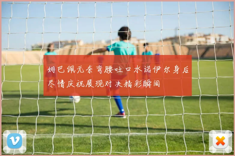 姆巴佩无奈弯腰吐口水诺伊尔身后尽情庆祝展现对决精彩瞬间