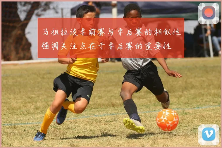 马祖拉谈季前赛与季后赛的相似性强调关注点在于季后赛的重要性