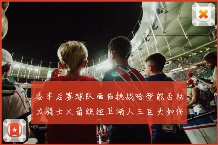 各季后赛球队面临挑战哈登能否助力骑士火箭缺控卫湖人三巨头如何共存