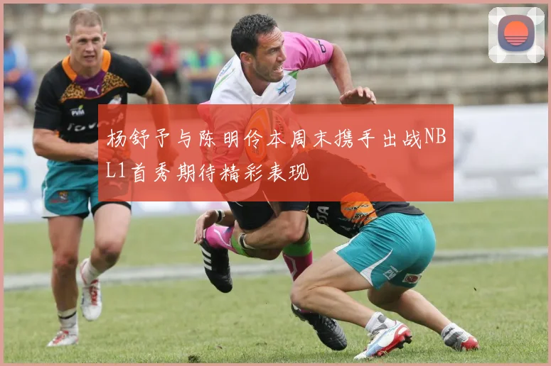 杨舒予与陈明伶本周末携手出战NBL1首秀期待精彩表现