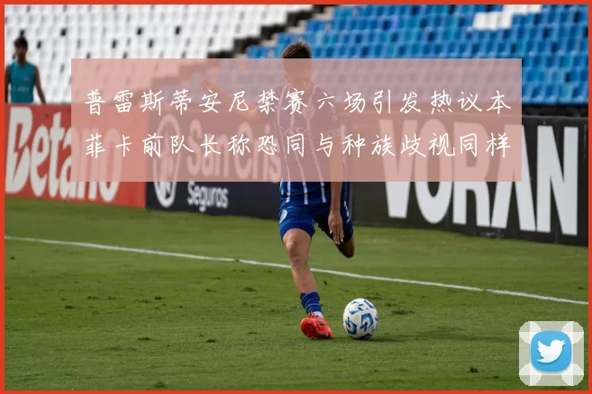 普雷斯蒂安尼禁赛六场引发热议本菲卡前队长称恐同与种族歧视同样严重